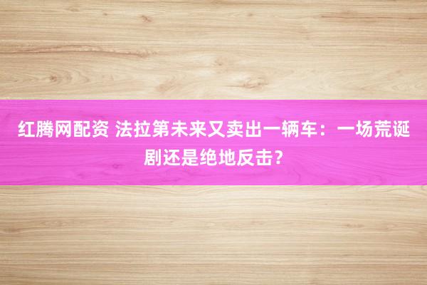 红腾网配资 法拉第未来又卖出一辆车：一场荒诞剧还是绝地反击？