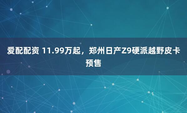 爱配配资 11.99万起，郑州日产Z9硬派越野皮卡预售