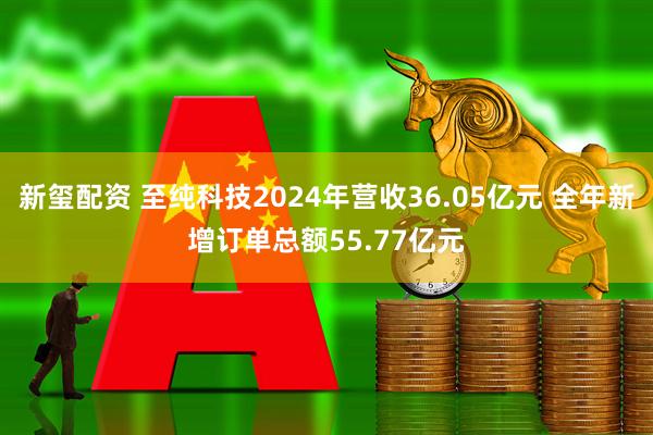 新玺配资 至纯科技2024年营收36.05亿元 全年新增订单总额55.77亿元