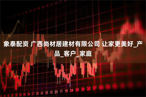 象泰配资 广西尚材居建材有限公司 让家更美好_产品_客户_家庭