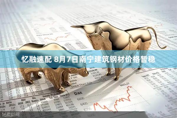 忆融速配 8月7日南宁建筑钢材价格暂稳