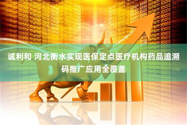 诚利和 河北衡水实现医保定点医疗机构药品追溯码推广应用全覆盖