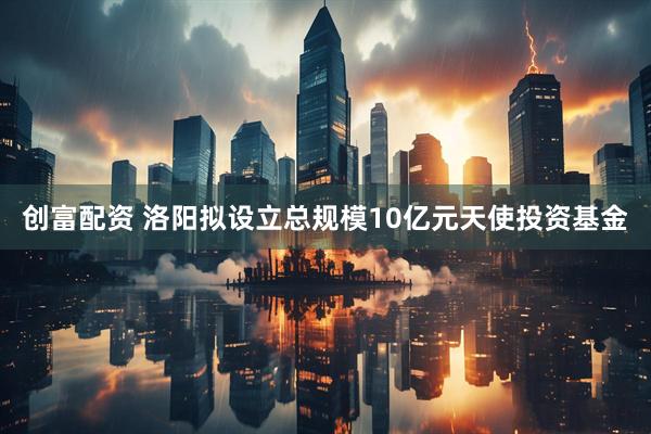 创富配资 洛阳拟设立总规模10亿元天使投资基金