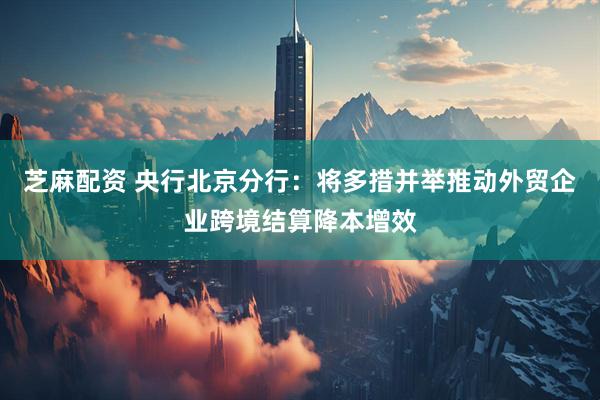 芝麻配资 央行北京分行：将多措并举推动外贸企业跨境结算降本增效