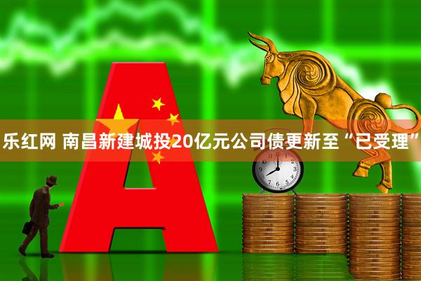 乐红网 南昌新建城投20亿元公司债更新至“已受理”