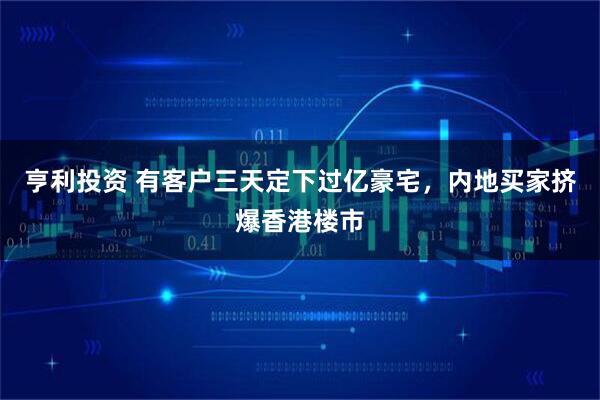 亨利投资 有客户三天定下过亿豪宅，内地买家挤爆香港楼市